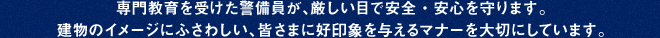 専門教育を受けた警備員が、厳しい目で安全・安心を守ります。
建物のイメージにふさわしい、皆さまに好印象を与えるマナーを大切にしています。